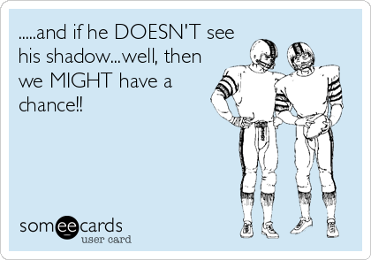 .....and if he DOESN'T see
his shadow...well, then
we MIGHT have a
chance!!