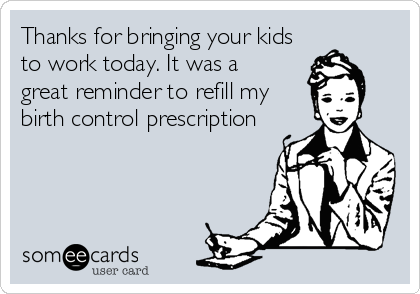 Thanks for bringing your kids
to work today. It was a 
great reminder to refill my
birth control prescription