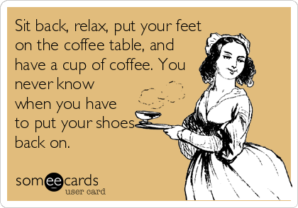 Sit back, relax, put your feet
on the coffee table, and
have a cup of coffee. You
never know
when you have
to put your shoes
back on.