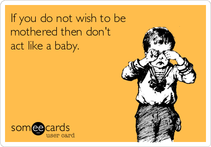 If you do not wish to be 
mothered then don't 
act like a baby.