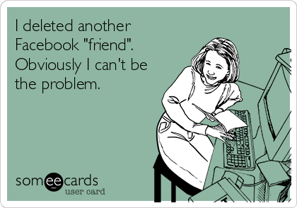 I deleted another
Facebook "friend".
Obviously I can't be
the problem.