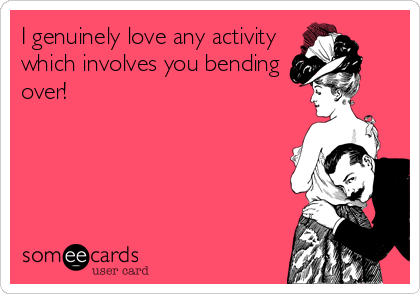I genuinely love any activity
which involves you bending
over!