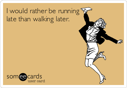 I would rather be running
late than walking later.