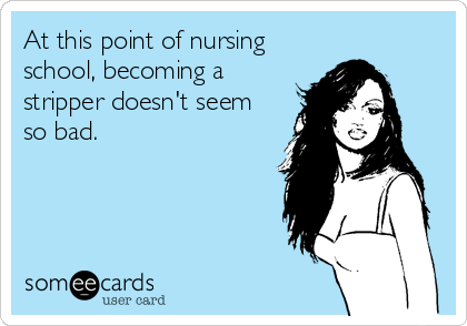 At this point of nursing
school, becoming a
stripper doesn't seem
so bad.