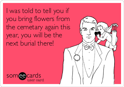 I was told to tell you if
you bring flowers from
the cemetary again this
year, you will be the
next burial there!