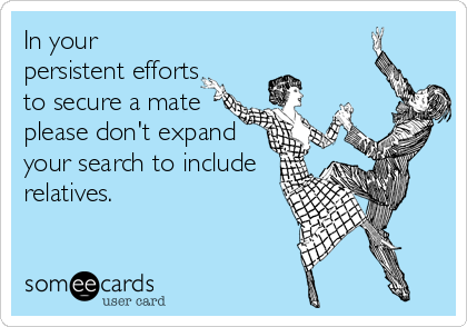 In your
persistent efforts
to secure a mate
please don't expand
your search to include
relatives.