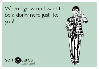 When I grow up I want to
be a dorky nerd just like
you!
