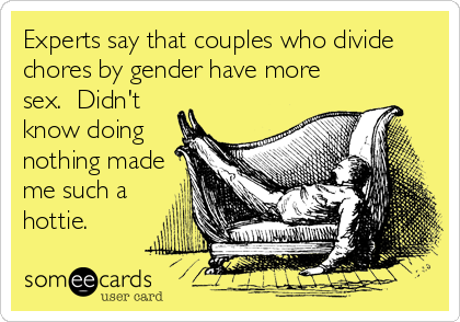 Experts say that couples who divide
chores by gender have more
sex.  Didn't
know doing
nothing made
me such a
hottie.