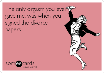 The only orgasm you ever
gave me, was when you
signed the divorce
papers