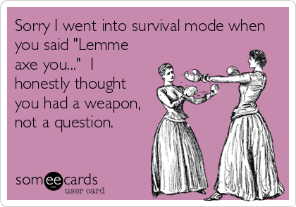 Sorry I went into survival mode when
you said "Lemme
axe you..."  I 
honestly thought
you had a weapon,
not a question.
