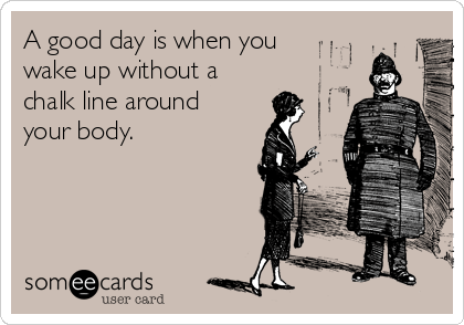 A good day is when you
wake up without a
chalk line around
your body.