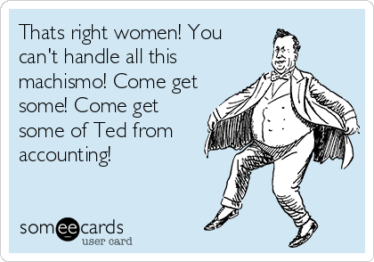 Thats right women! You
can't handle all this
machismo! Come get
some! Come get
some of Ted from
accounting!