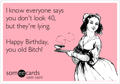 I know everyone says 
you don't look 40, 
but they're lying.

Happy Birthday, 
you old Bitch!