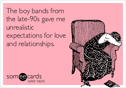 The boy bands from
the late-90s gave me
unrealistic
expectations for love
and relationships.