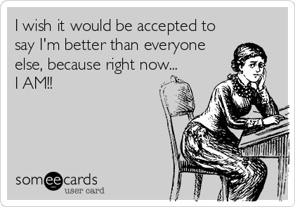 I wish it would be accepted to
say I'm better than everyone
else, because right now...
I AM!!