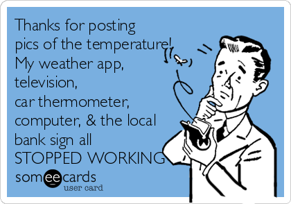 Thanks for posting
pics of the temperature!  
My weather app,   
television,              
car thermometer,
computer, & the local
bank sign all
STOPPED WORKING
