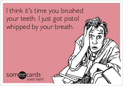 I think it's time you brushed
your teeth. I just got pistol
whipped by your breath.