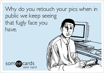 Why do you retouch your pics when in
public we keep seeing
that fugly face you
have.
