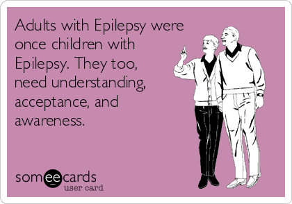 Adults with Epilepsy were
once children with
Epilepsy. They too,
need understanding,
acceptance, and
awareness.