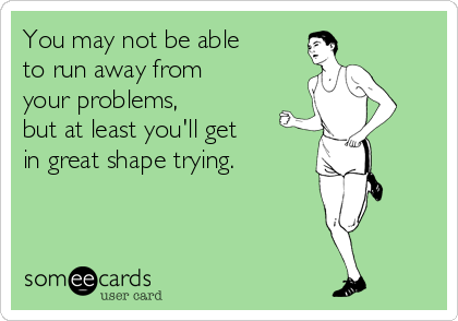 You may not be able 
to run away from 
your problems, 
but at least you'll get 
in great shape trying.
