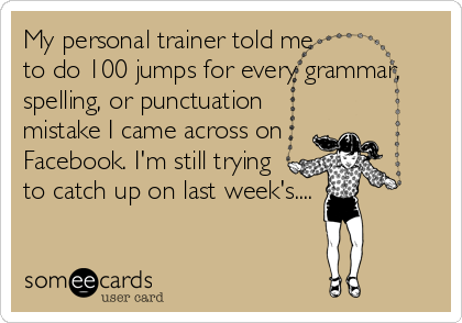 My personal trainer told me 
to do 100 jumps for every grammar,
spelling, or punctuation
mistake I came across on
Facebook. I'm still trying
to catch up on last week's....