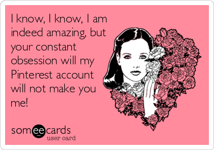 I know, I know, I am
indeed amazing, but
your constant
obsession will my
Pinterest account
will not make you
me!