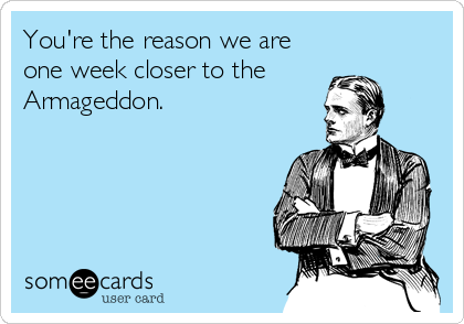 You're the reason we are
one week closer to the 
Armageddon.