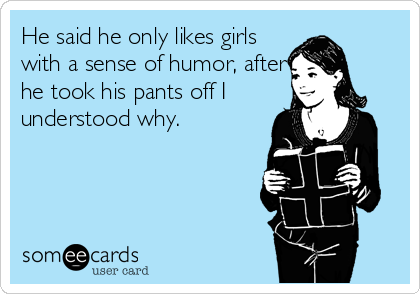 He said he only likes girls
with a sense of humor, after
he took his pants off I
understood why.