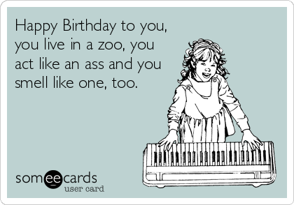 Happy Birthday to you,
you live in a zoo, you
act like an ass and you
smell like one, too.