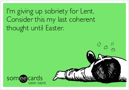 I'm giving up sobriety for Lent.
Consider this my last coherent
thought until Easter.