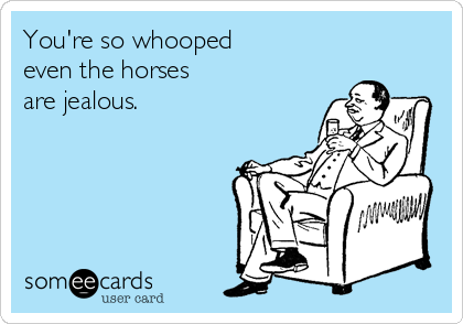 You're so whooped 
even the horses
are jealous.