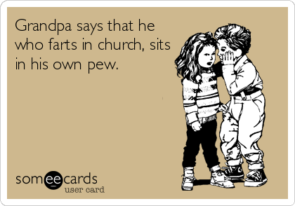 Grandpa says that he
who farts in church, sits
in his own pew.