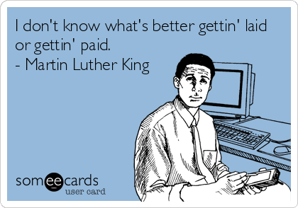 I don't know what's better gettin' laid
or gettin' paid.
- Martin Luther King