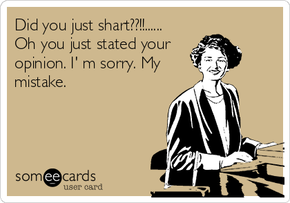 Did you just shart??!!......
Oh you just stated your
opinion. I' m sorry. My
mistake.
