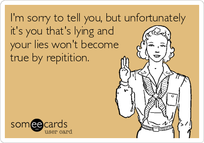 I'm sorry to tell you, but unfortunately
it's you that's lying and
your lies won't become
true by repitition.