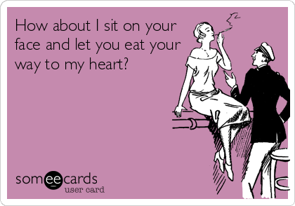 How about I sit on your
face and let you eat your
way to my heart?