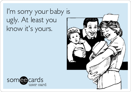 I'm sorry your baby is
ugly. At least you
know it's yours.