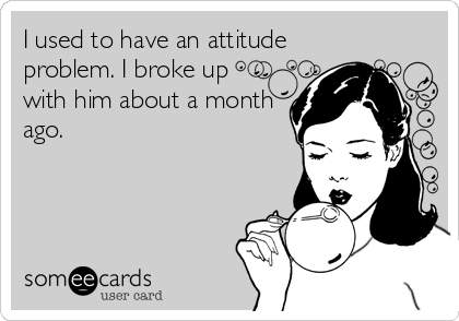 I used to have an attitude
problem. I broke up
with him about a month
ago.