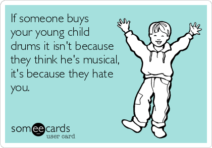 If someone buys 
your young child
drums it isn't because
they think he's musical, 
it's because they hate
you.