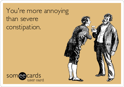 You're more annoying
than severe
constipation.