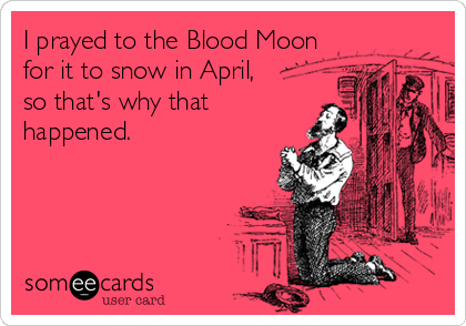 I prayed to the Blood Moon
for it to snow in April,
so that's why that
happened.