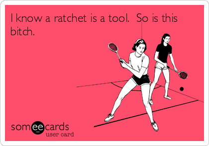 I know a ratchet is a tool.  So is this
bitch.