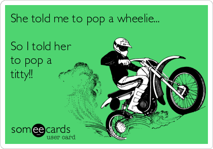 She told me to pop a wheelie...

So I told her
to pop a 
titty!!