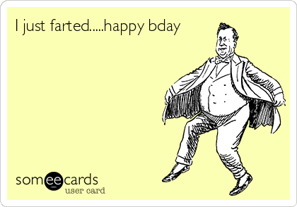 I just farted.....happy bday