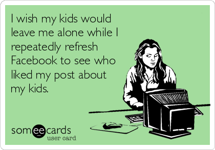 I wish my kids would
leave me alone while I 
repeatedly refresh
Facebook to see who
liked my post about
my kids.