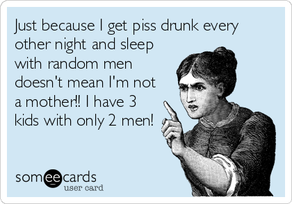 Just because I get piss drunk every
other night and sleep
with random men
doesn't mean I'm not
a mother!! I have 3
kids with only 2 men!
