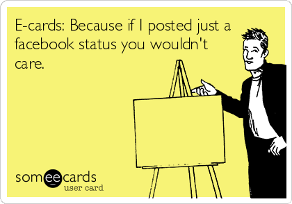 E-cards: Because if I posted just a
facebook status you wouldn't
care.