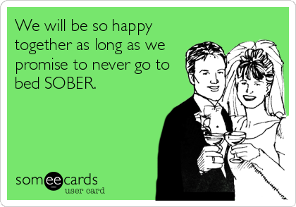 We will be so happy
together as long as we
promise to never go to
bed SOBER.