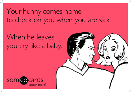 Your hunny comes home
to check on you when you are sick. 

When he leaves
you cry like a baby.
