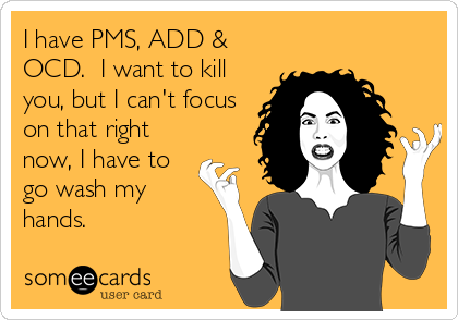 I have PMS, ADD &
OCD.  I want to kill
you, but I can't focus
on that right
now, I have to
go wash my
hands.